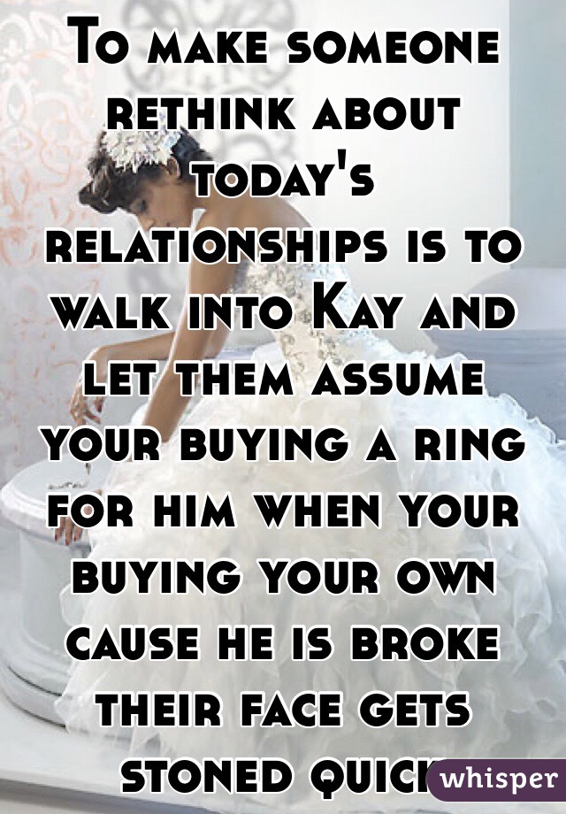 To make someone rethink about today's relationships is to walk into Kay and let them assume your buying a ring for him when your buying your own cause he is broke their face gets stoned quick