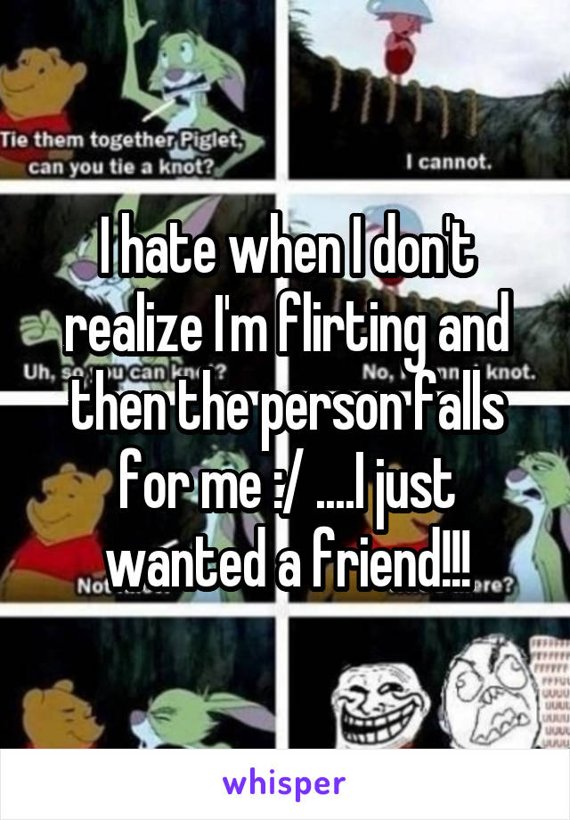 I hate when I don't realize I'm flirting and then the person falls for me :/ ....I just wanted a friend!!!