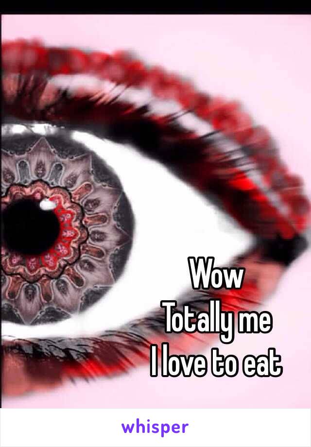 Wow 
Totally me 
I love to eat 
