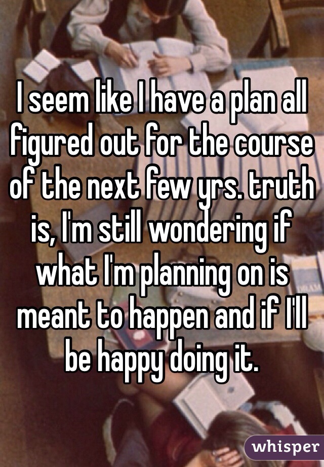 I seem like I have a plan all figured out for the course of the next few yrs. truth is, I'm still wondering if what I'm planning on is meant to happen and if I'll be happy doing it. 