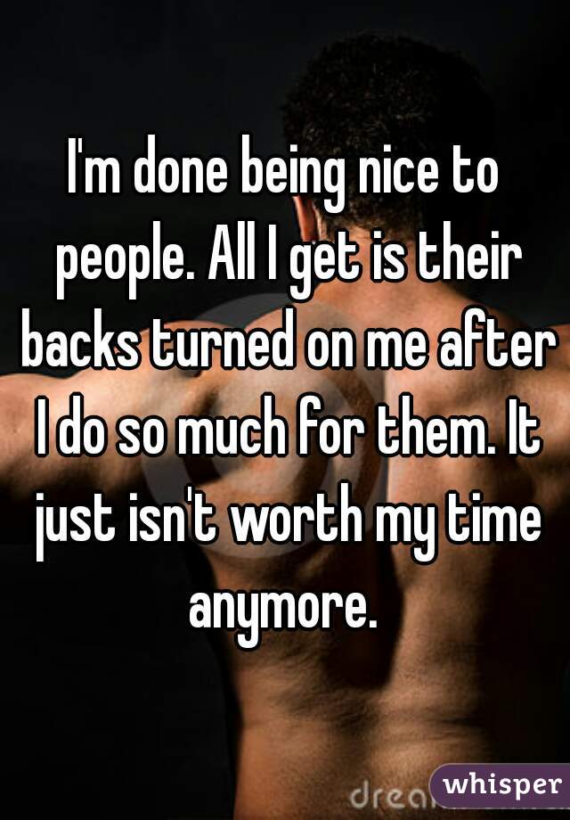 I'm done being nice to people. All I get is their backs turned on me after I do so much for them. It just isn't worth my time anymore. 