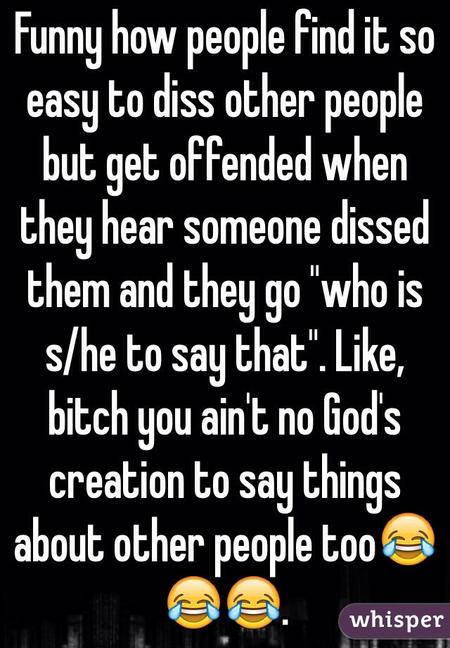 Funny how people find it so easy to diss other people but get offended when they hear someone dissed them and they go "who is s/he to say that". Like, bitch you ain't no God's creation to say things about other people too😂😂😂. 