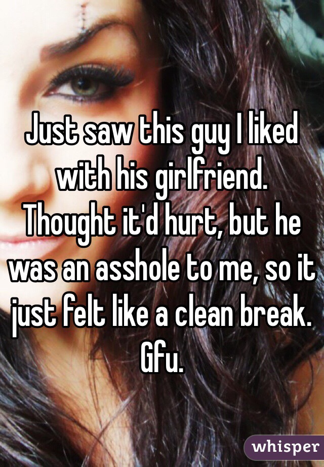 Just saw this guy I liked with his girlfriend. Thought it'd hurt, but he was an asshole to me, so it just felt like a clean break. Gfu.