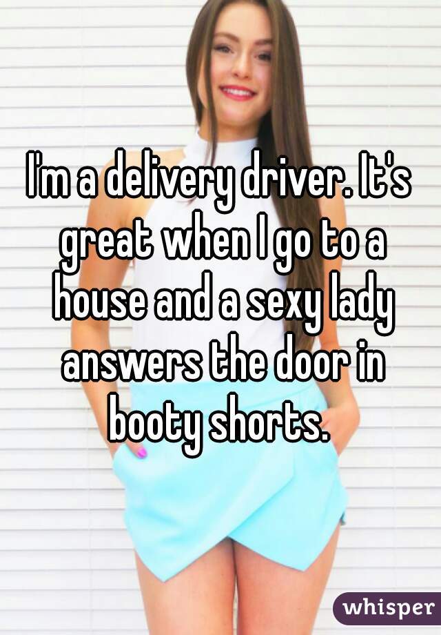 I'm a delivery driver. It's great when I go to a house and a sexy lady answers the door in booty shorts. 