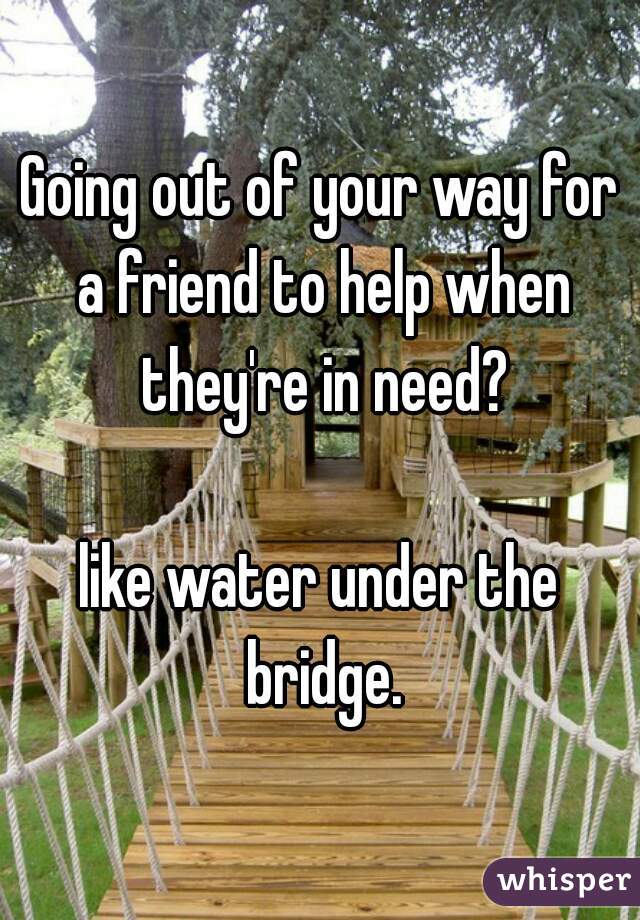 Going out of your way for a friend to help when they're in need?

like water under the bridge.