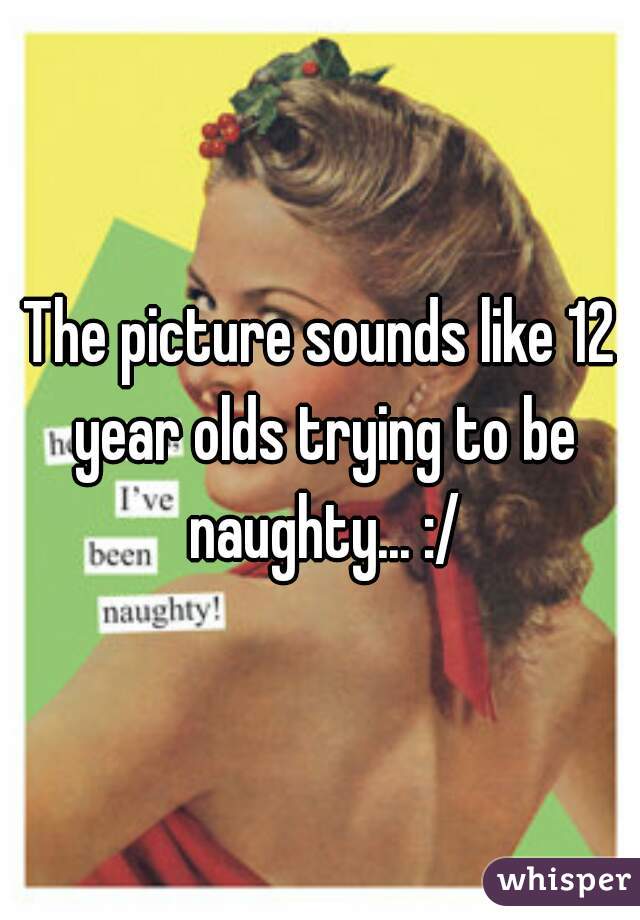 The picture sounds like 12 year olds trying to be naughty... :/