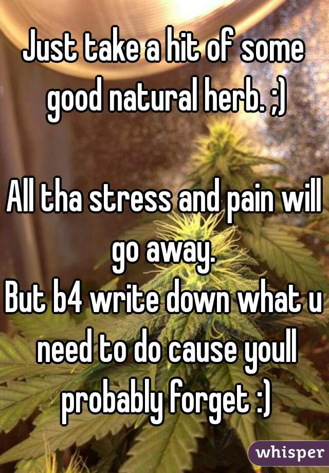 Just take a hit of some good natural herb. ;)

All tha stress and pain will go away. 
But b4 write down what u need to do cause youll probably forget :)