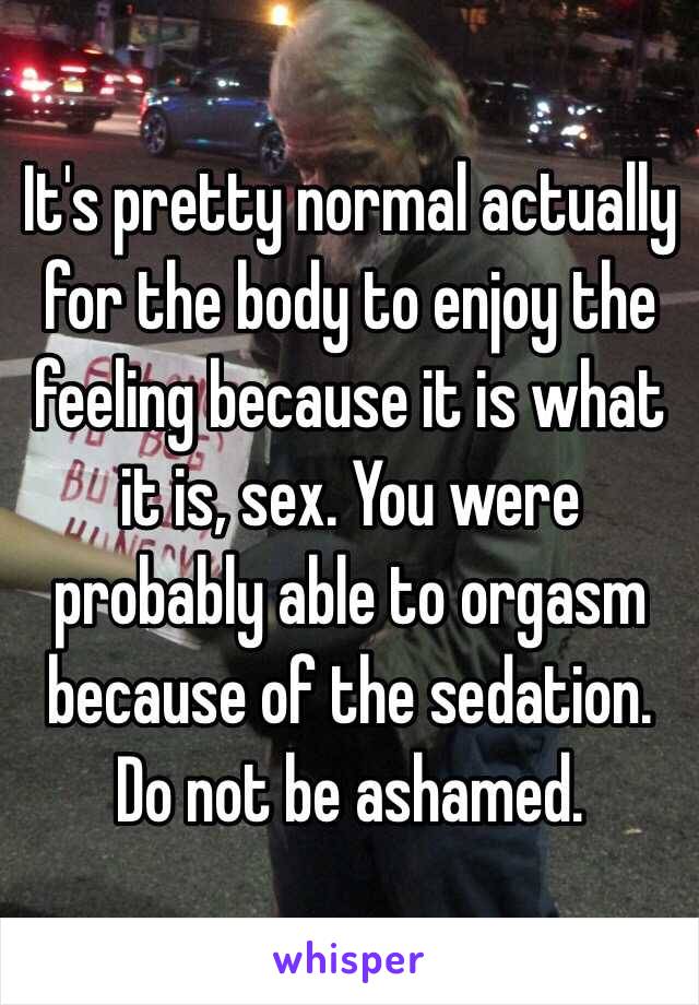 It's pretty normal actually for the body to enjoy the feeling because it is what it is, sex. You were probably able to orgasm because of the sedation. Do not be ashamed. 