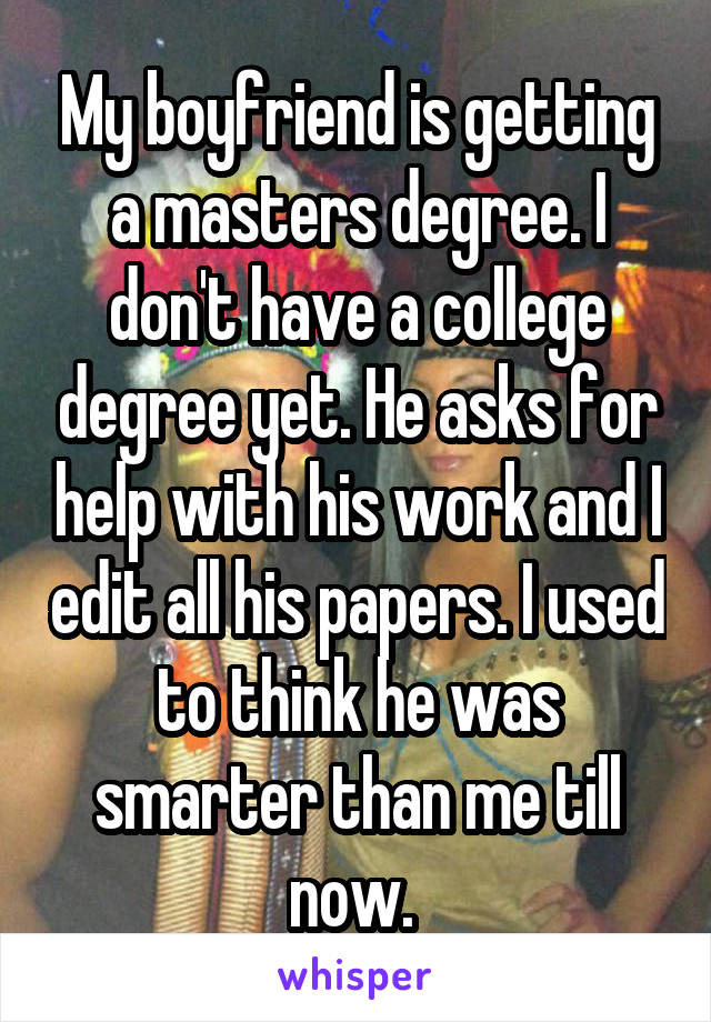 My boyfriend is getting a masters degree. I don't have a college degree yet. He asks for help with his work and I edit all his papers. I used to think he was smarter than me till now. 