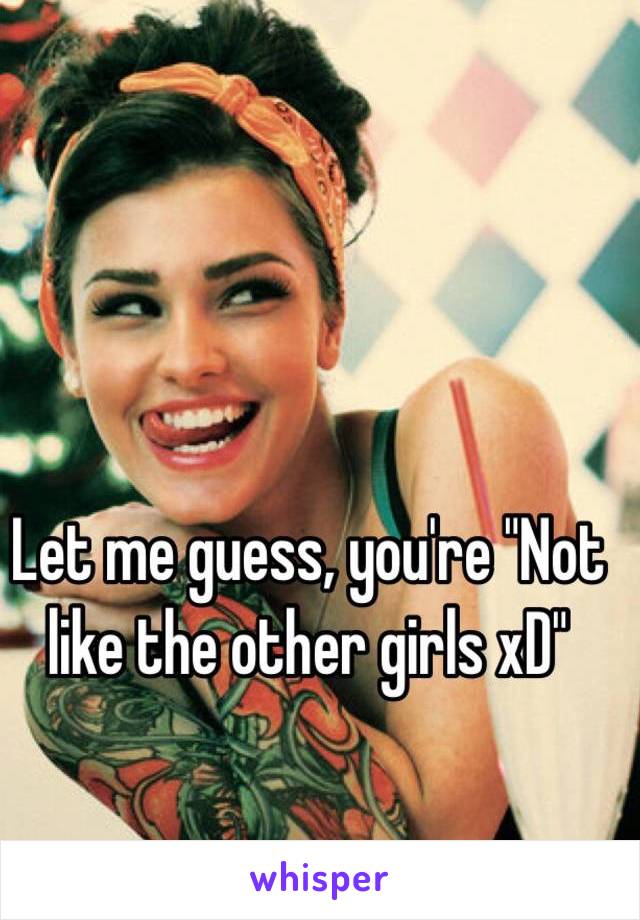 Let me guess, you're "Not like the other girls xD"