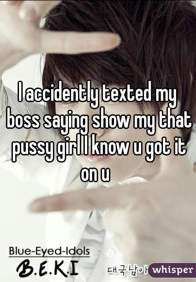 I accidently texted my boss saying show my that pussy girl I know u got it on u  