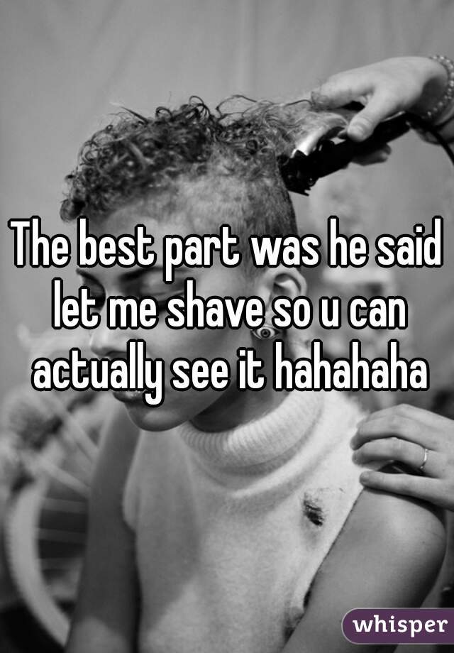 The best part was he said let me shave so u can actually see it hahahaha