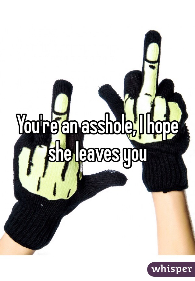 You're an asshole, I hope she leaves you