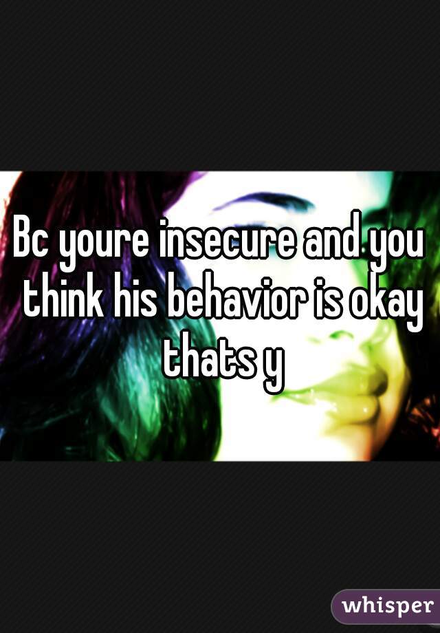 Bc youre insecure and you think his behavior is okay thats y
