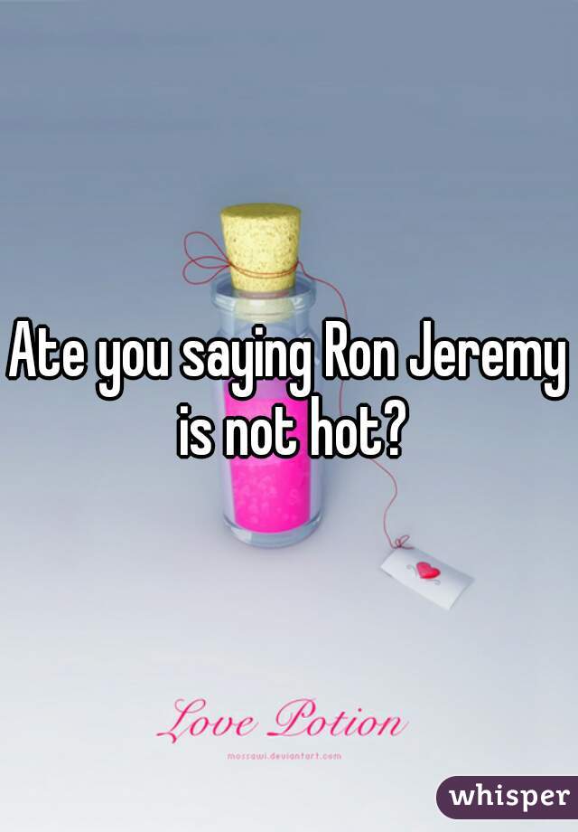 Ate you saying Ron Jeremy is not hot?