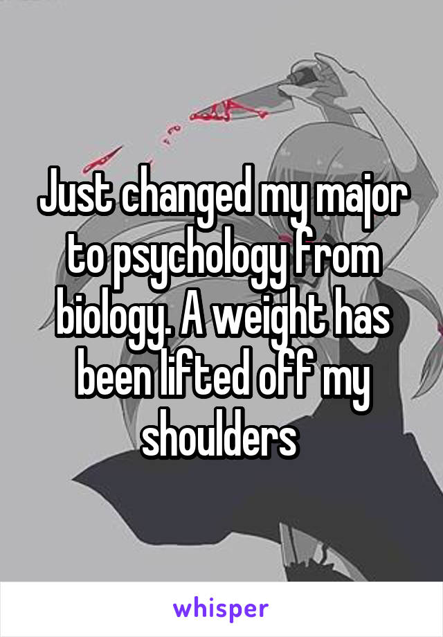 Just changed my major to psychology from biology. A weight has been lifted off my shoulders 
