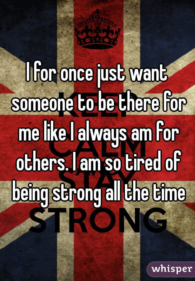 I for once just want someone to be there for me like I always am for others. I am so tired of being strong all the time