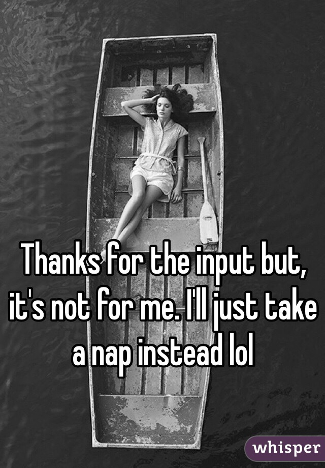 Thanks for the input but, it's not for me. I'll just take a nap instead lol