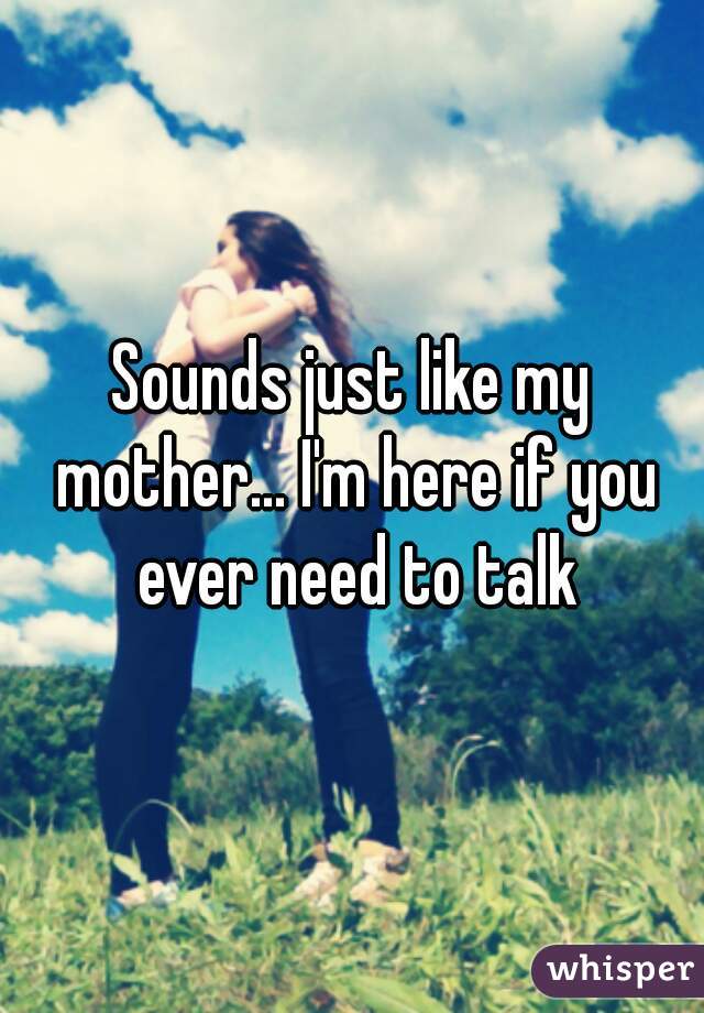 Sounds just like my mother... I'm here if you ever need to talk