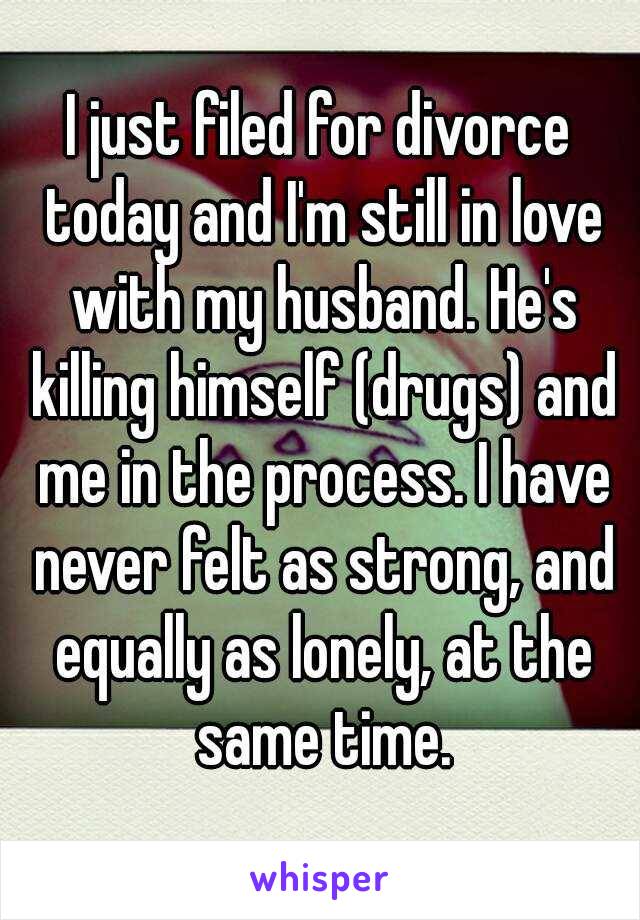 I just filed for divorce today and I'm still in love with my husband. He's killing himself (drugs) and me in the process. I have never felt as strong, and equally as lonely, at the same time.