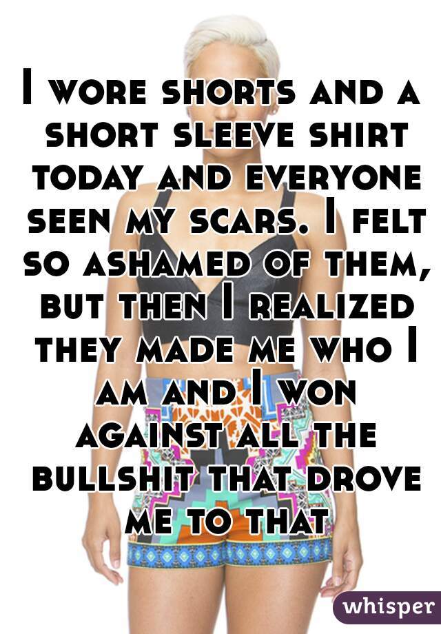 I wore shorts and a short sleeve shirt today and everyone seen my scars. I felt so ashamed of them, but then I realized they made me who I am and I won against all the bullshit that drove me to that