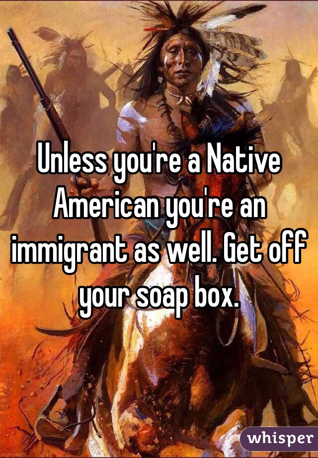Unless you're a Native American you're an immigrant as well. Get off your soap box. 