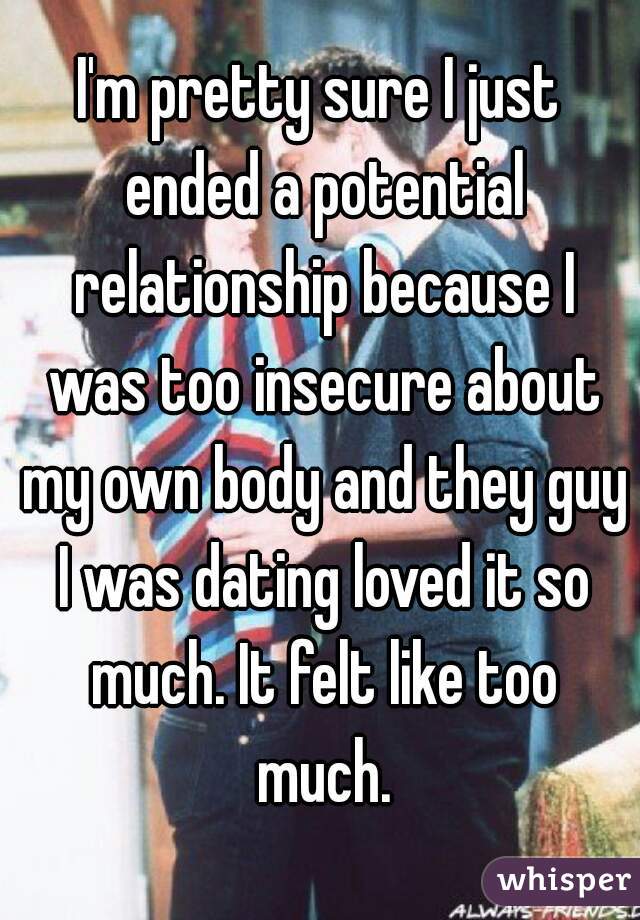 I'm pretty sure I just ended a potential relationship because I was too insecure about my own body and they guy I was dating loved it so much. It felt like too much.