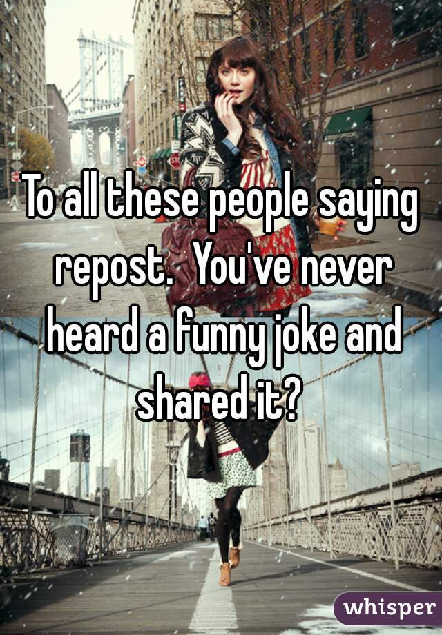 To all these people saying repost.  You've never heard a funny joke and shared it? 