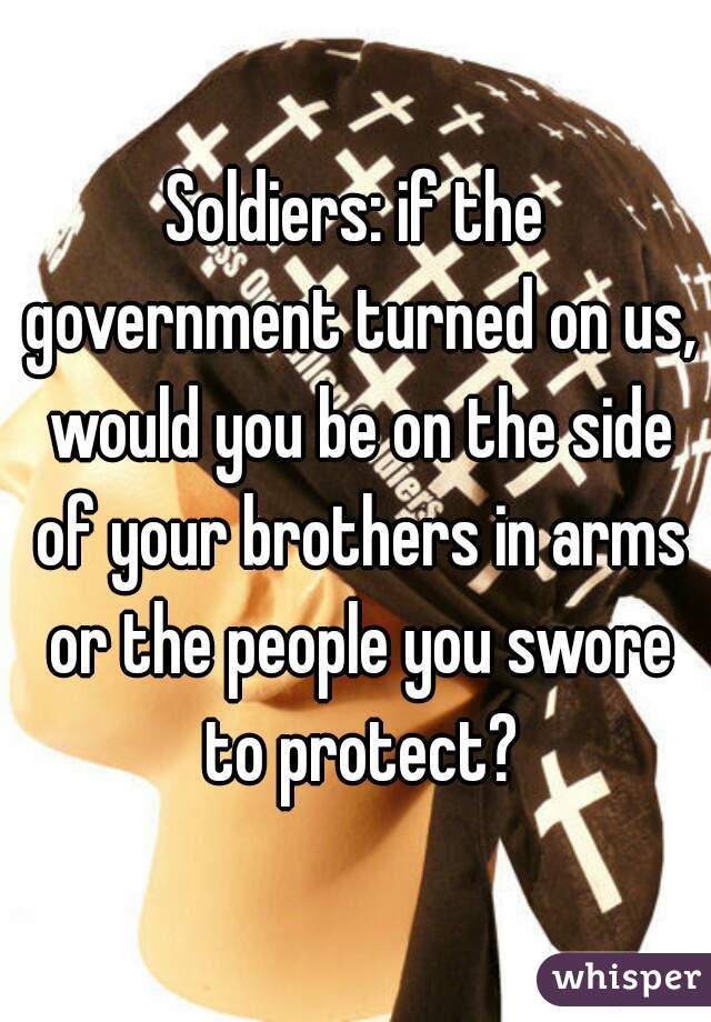 Soldiers: if the government turned on us, would you be on the side of your brothers in arms or the people you swore to protect?