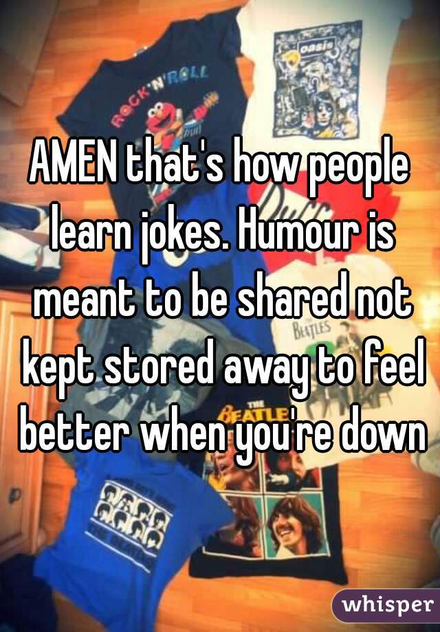 AMEN that's how people learn jokes. Humour is meant to be shared not kept stored away to feel better when you're down