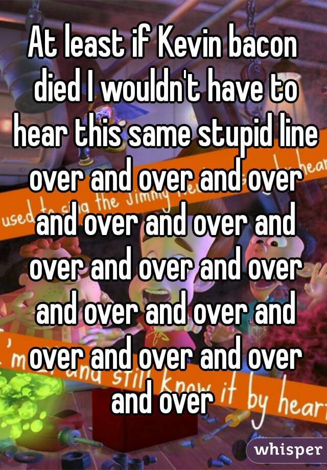 At least if Kevin bacon died I wouldn't have to hear this same stupid line over and over and over and over and over and over and over and over and over and over and over and over and over and over 