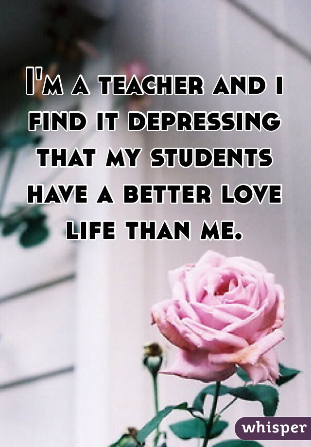 I'm a teacher and i find it depressing that my students have a better love life than me. 