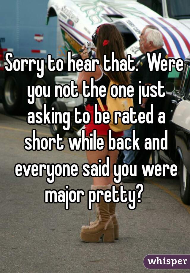 Sorry to hear that.  Were you not the one just asking to be rated a short while back and everyone said you were major pretty? 