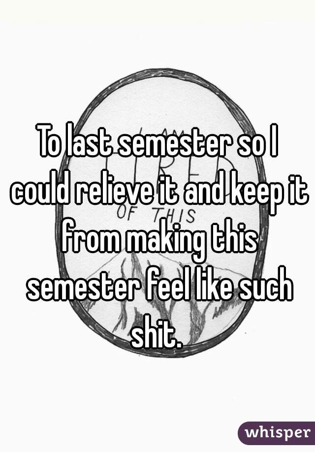 To last semester so I could relieve it and keep it from making this semester feel like such shit. 