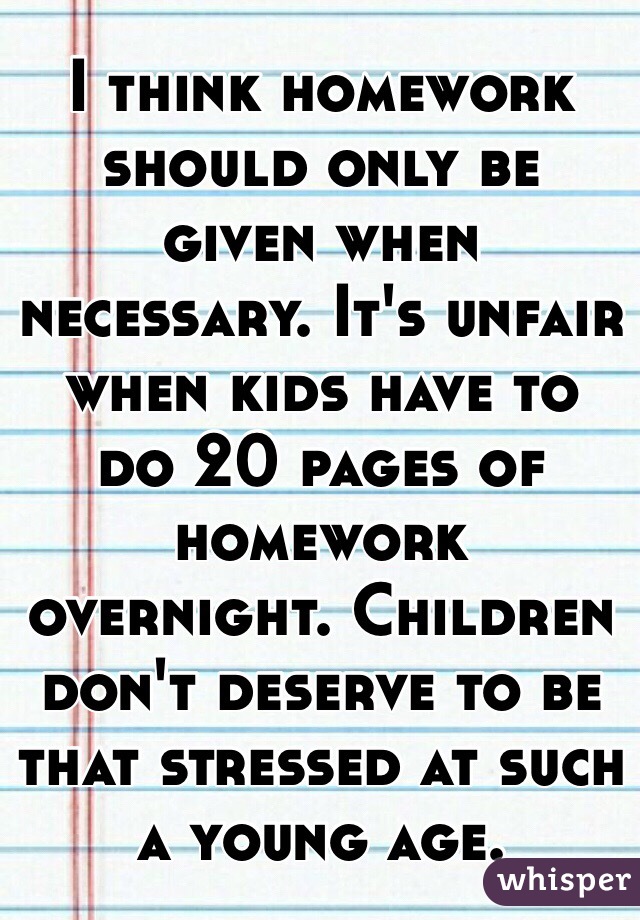     I think homework should only be given when necessary. It's unfair when kids have to do 20 pages of homework overnight. Children don't deserve to be that stressed at such a young age.