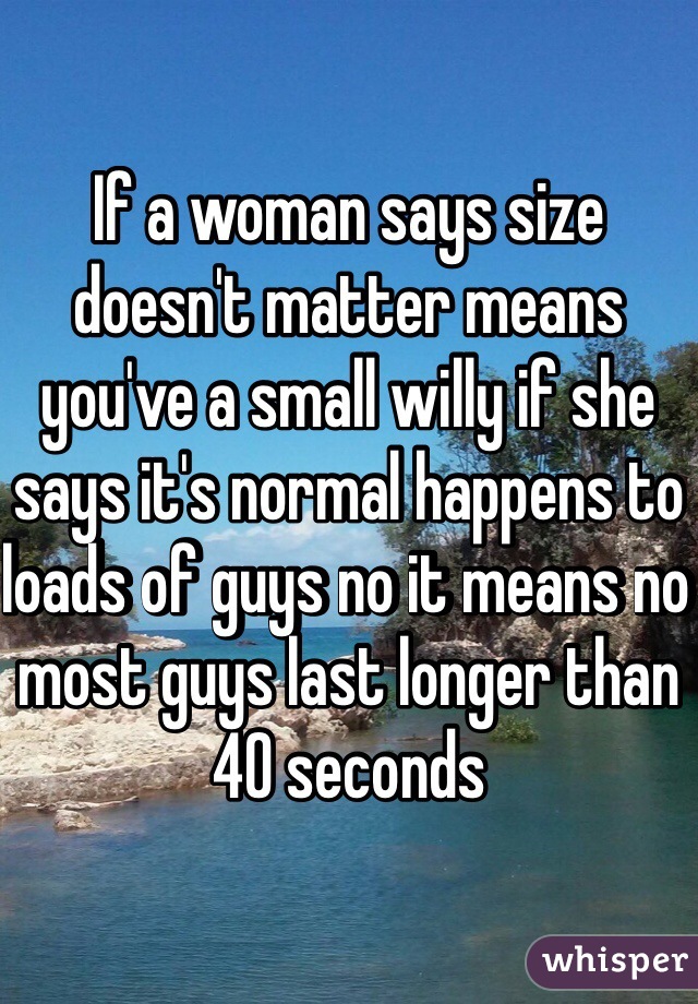If a woman says size doesn't matter means you've a small willy if she says it's normal happens to loads of guys no it means no most guys last longer than 40 seconds 