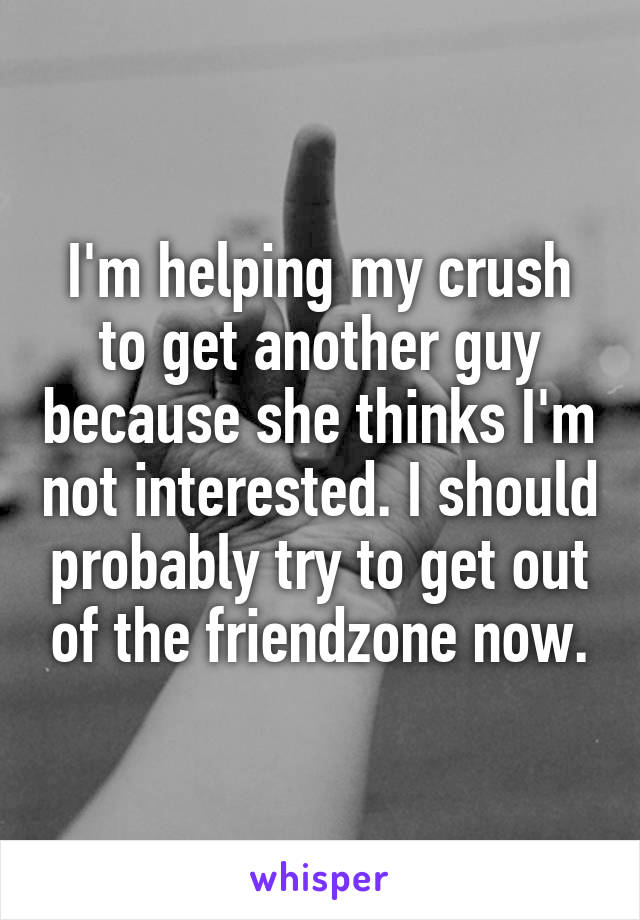 I'm helping my crush to get another guy because she thinks I'm not interested. I should probably try to get out of the friendzone now.