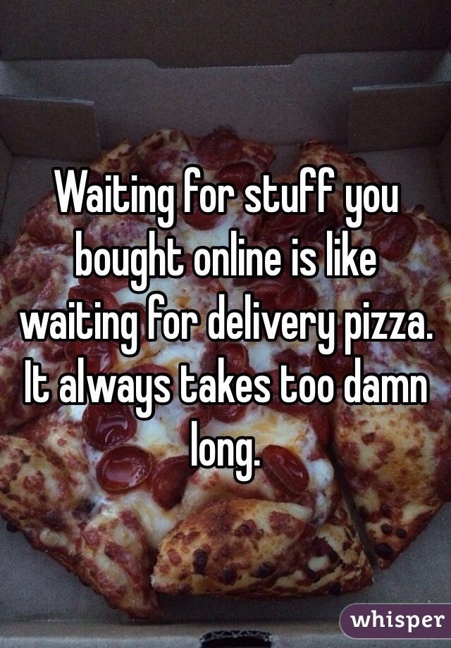 Waiting for stuff you bought online is like waiting for delivery pizza. It always takes too damn long.
