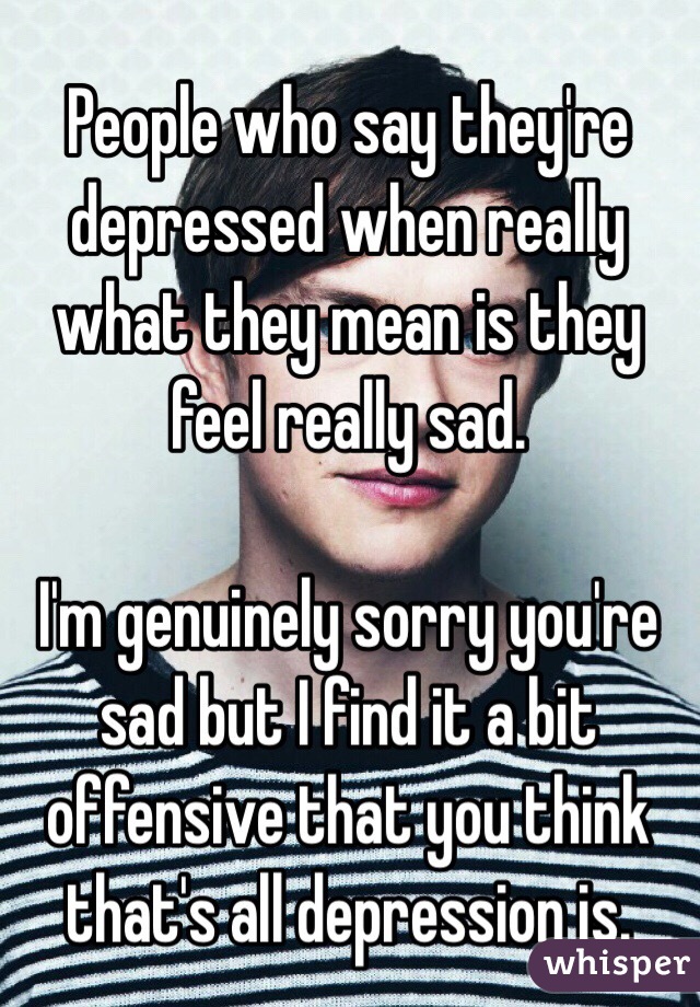 People who say they're depressed when really what they mean is they feel really sad. 

I'm genuinely sorry you're sad but I find it a bit offensive that you think that's all depression is. 