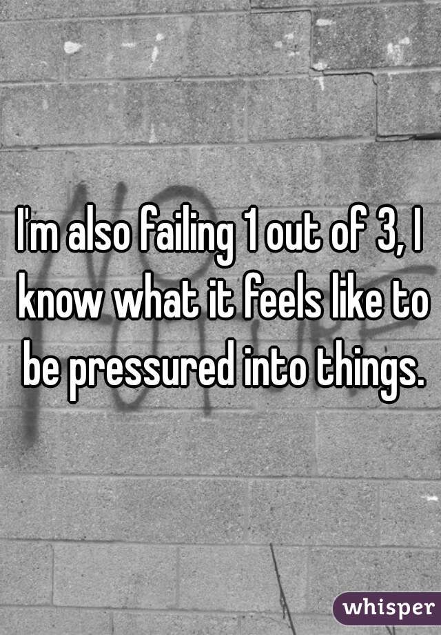 I'm also failing 1 out of 3, I know what it feels like to be pressured into things.