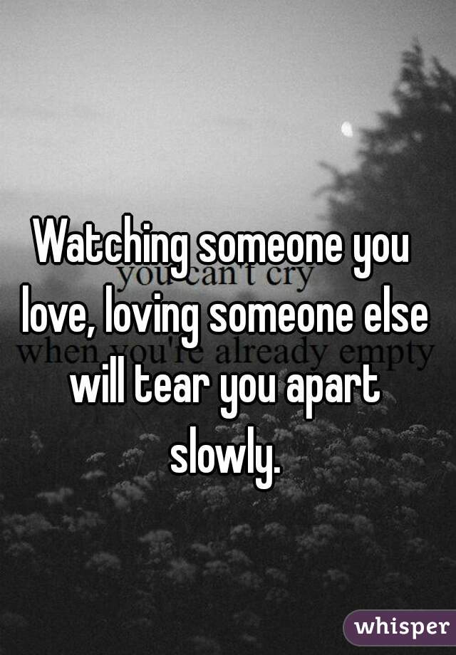 Watching someone you love, loving someone else will tear you apart slowly.