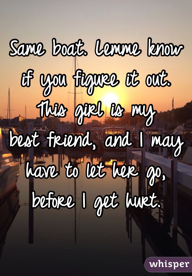 Same boat. Lemme know if you figure it out.
This girl is my 
best friend, and I may have to let her go, 
before I get hurt.