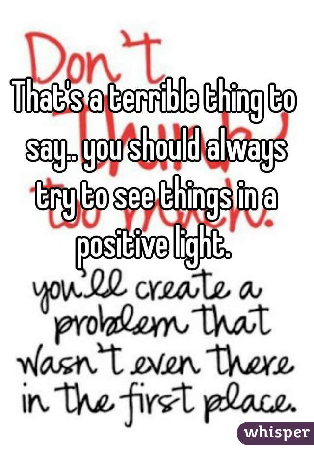 That's a terrible thing to say.. you should always try to see things in a positive light. 
