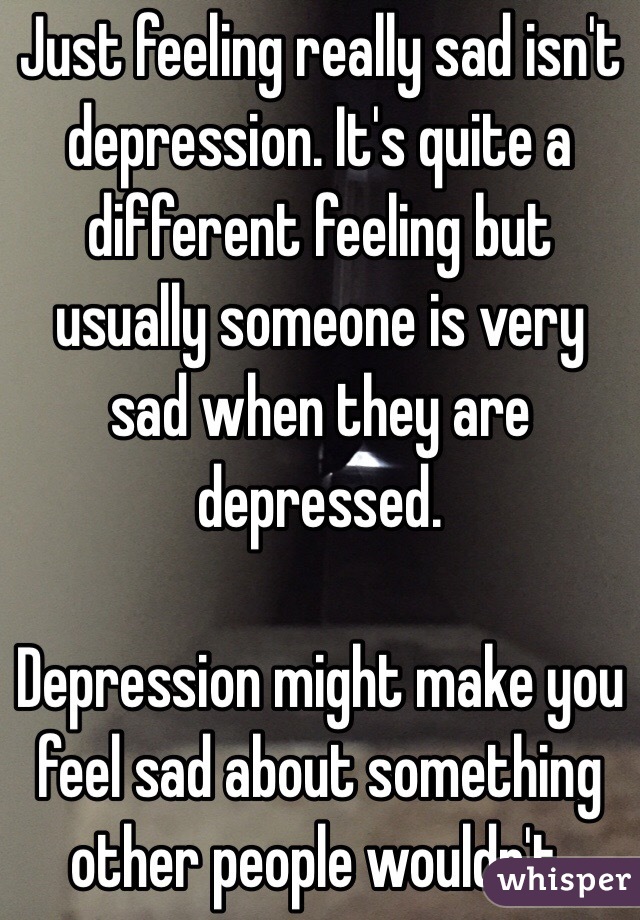 Just feeling really sad isn't depression. It's quite a different feeling but usually someone is very sad when they are depressed.

Depression might make you feel sad about something other people wouldn't.  