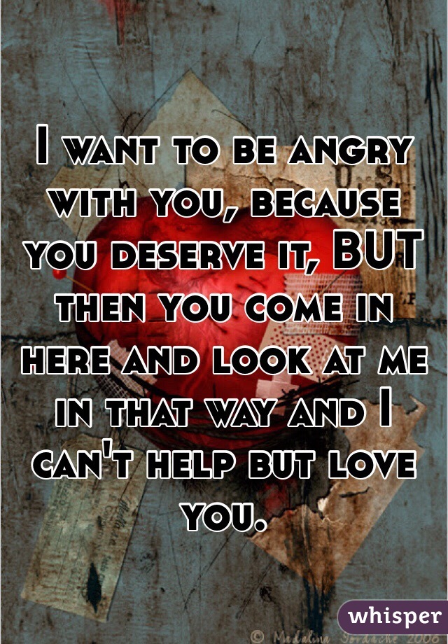 I want to be angry with you, because you deserve it, BUT then you come in here and look at me in that way and I can't help but love you.  