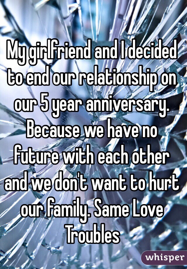 My girlfriend and I decided to end our relationship on our 5 year anniversary. Because we have no future with each other and we don't want to hurt our family. Same Love Troubles 
