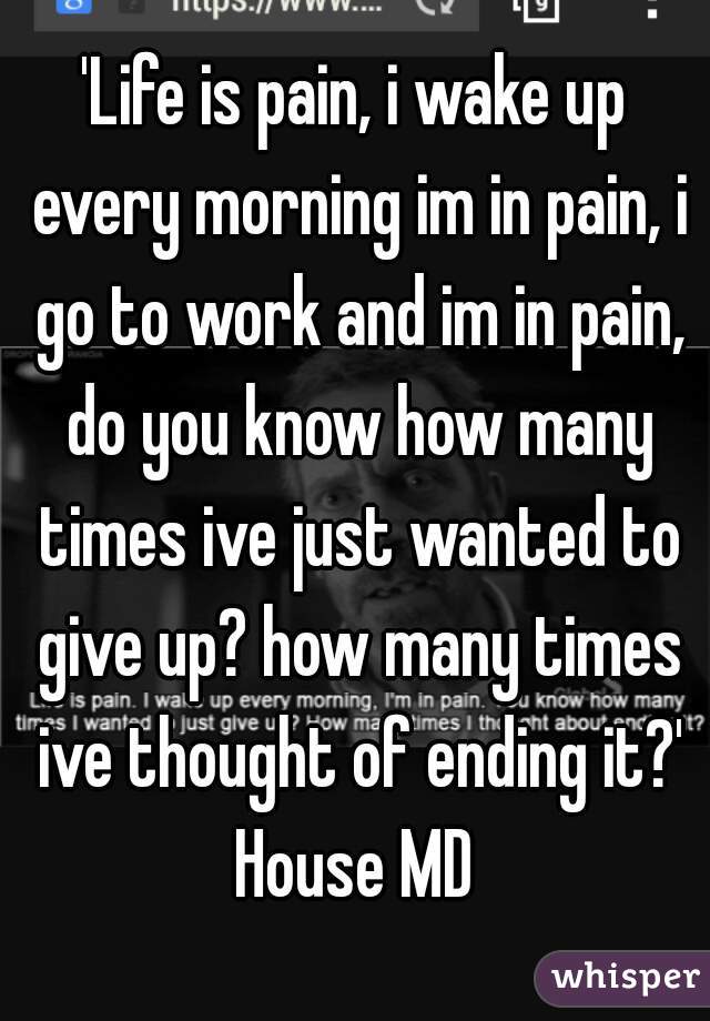 'Life is pain, i wake up every morning im in pain, i go to work and im in pain, do you know how many times ive just wanted to give up? how many times ive thought of ending it?' House MD 