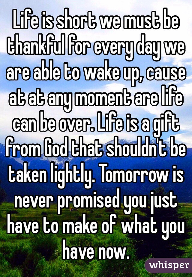 Life is short we must be thankful for every day we are able to wake up, cause at at any moment are life can be over. Life is a gift from God that shouldn't be taken lightly. Tomorrow is never promised you just have to make of what you have now. 