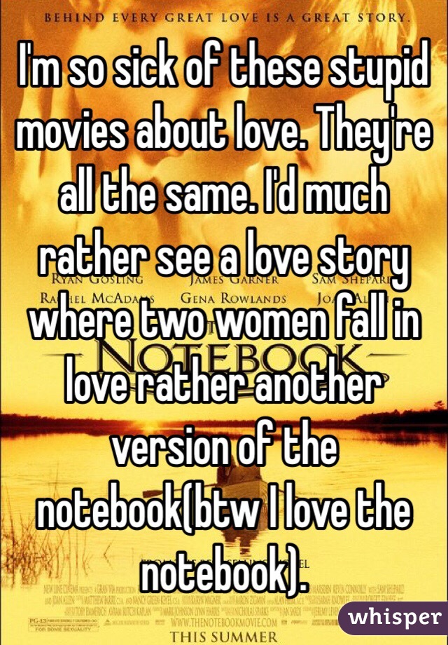 I'm so sick of these stupid movies about love. They're all the same. I'd much rather see a love story where two women fall in love rather another version of the notebook(btw I love the notebook). 