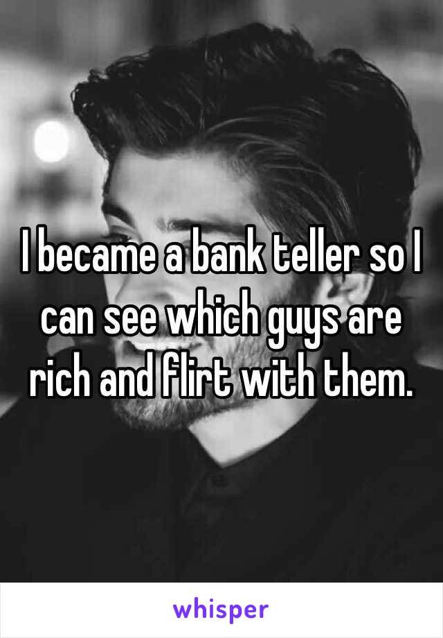 I became a bank teller so I can see which guys are rich and flirt with them. 